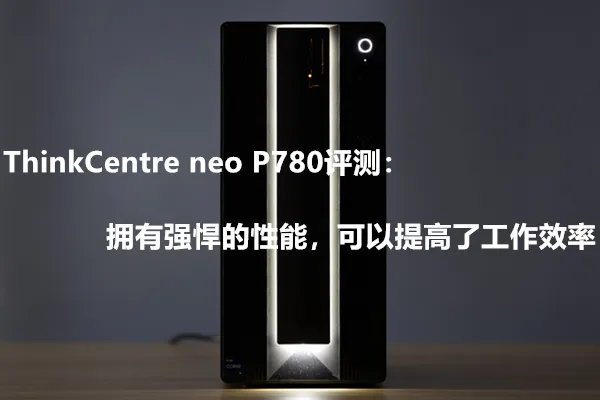 ThinkCentre neo P780评测：拥有强悍的性能，可以提高了工作效率