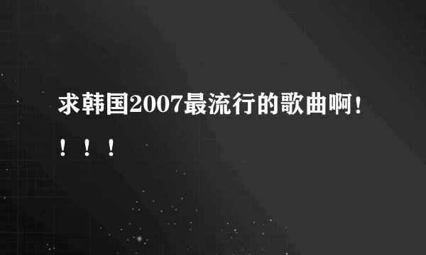 求韩国2007最流行的歌曲啊！！！！