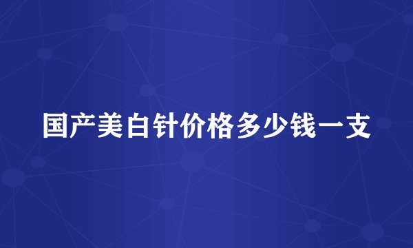 国产美白针价格多少钱一支