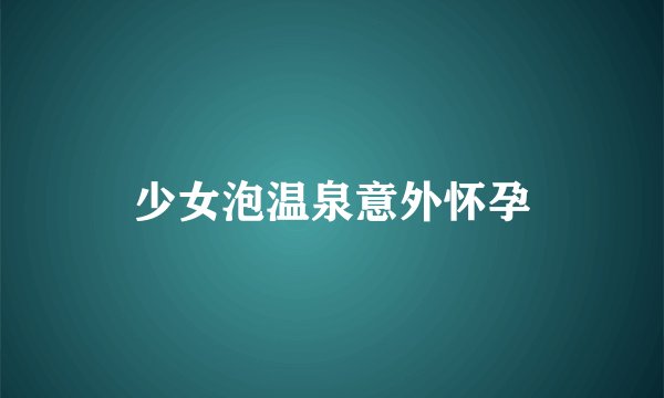 少女泡温泉意外怀孕