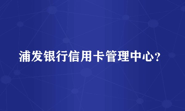 浦发银行信用卡管理中心？