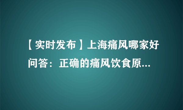 【实时发布】上海痛风哪家好 问答：正确的痛风饮食原则是如何的？