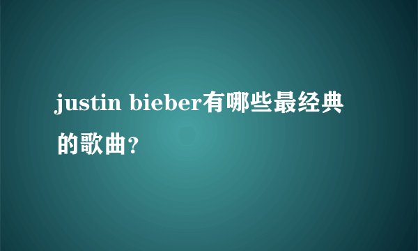 justin bieber有哪些最经典的歌曲？