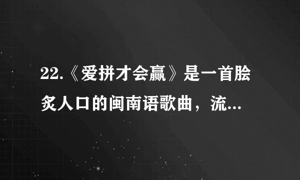 22.《爱拼才会赢》是一首脍炙人口的闽南语歌曲，流行于上世纪八九十年代，歌词意境多在鼓励落魄或失意的人们，仍要抱定信心，努力奋斗，因而广获受人们的喜爱，为中国大陆乃至全球至今最受欢迎的流行歌曲之一，其歌名已成为一句鼓励人们努力向上的格言，在今天仍然成为激励人们努力拼搏，去赢得精彩人生的一种动力。请以“爱拼才会赢”为题，写一篇不少于700字的议论文。