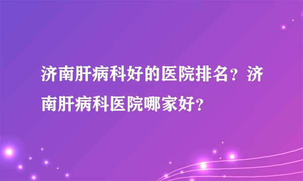 济南肝病科好的医院排名？济南肝病科医院哪家好？