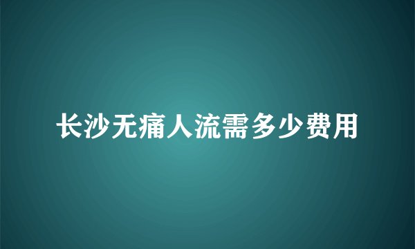 长沙无痛人流需多少费用