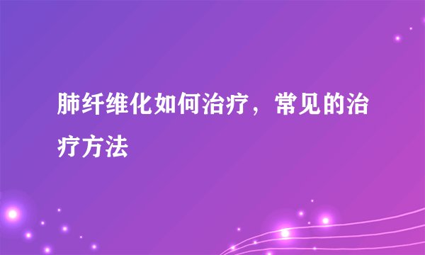 肺纤维化如何治疗，常见的治疗方法