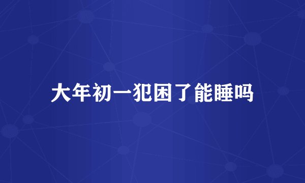 大年初一犯困了能睡吗