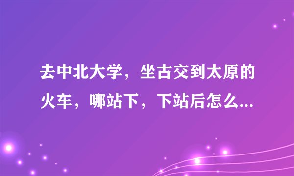 去中北大学，坐古交到太原的火车，哪站下，下站后怎么走，谢谢