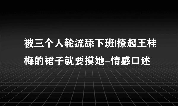 被三个人轮流舔下班|撩起王桂梅的裙子就要摸她-情感口述