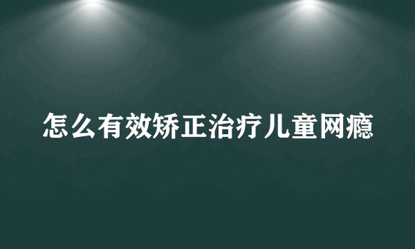 怎么有效矫正治疗儿童网瘾