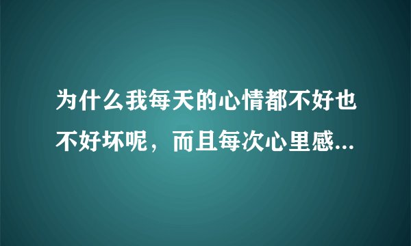 为什么我每天的心情都不好也不好坏呢，而且每次心里感觉不舒服了 不知道是什么原因 ，一般人都会知道自己心里想的是什么 可我怎么都不知道 有时候我觉得我脸上在笑 可我一照镜子却没在笑，我不想上班 ，但每天不烦也不闹， 有时候我不知道自己在紧张什么 有时候头很痛 好像里面有什么膨胀物