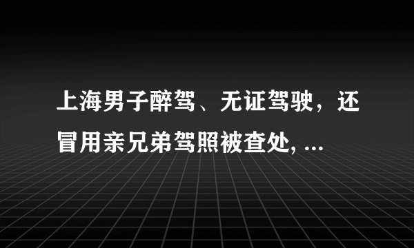 上海男子醉驾、无证驾驶，还冒用亲兄弟驾照被查处, 你怎么看？
