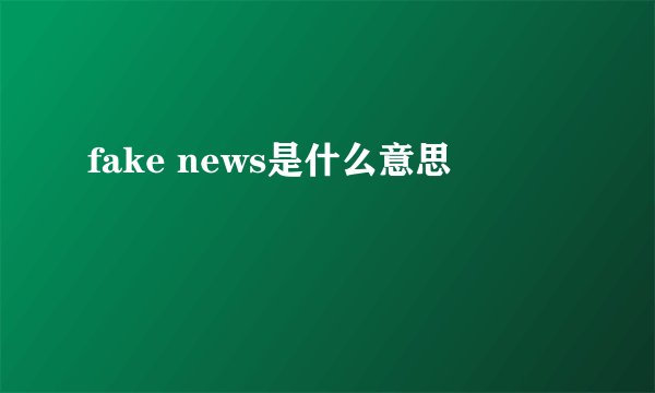fake news是什么意思