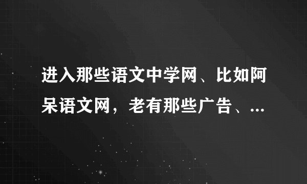 进入那些语文中学网、比如阿呆语文网，老有那些广告、链接出现的、会有什么病毒、木马吗？