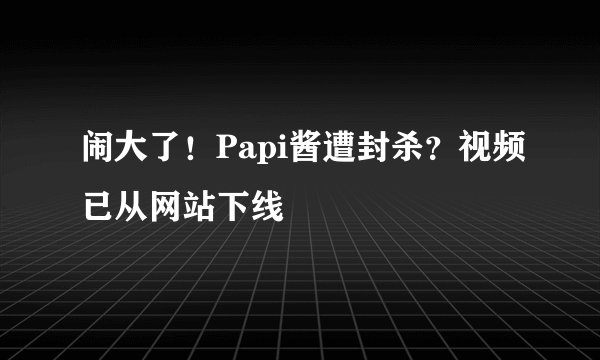 闹大了！Papi酱遭封杀？视频已从网站下线