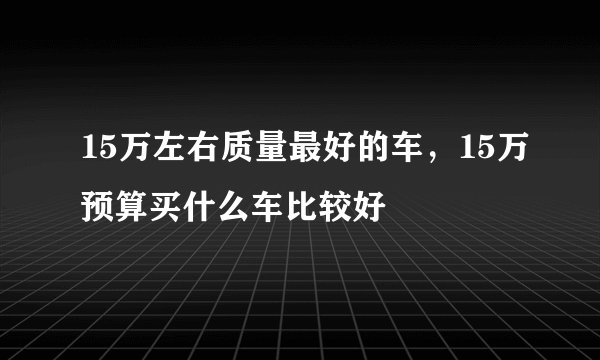 15万左右质量最好的车，15万预算买什么车比较好