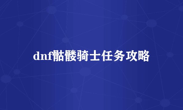dnf骷髅骑士任务攻略