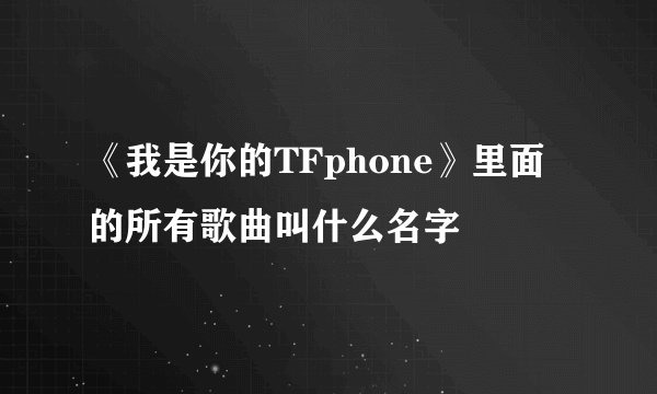 《我是你的TFphone》里面的所有歌曲叫什么名字