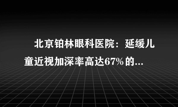 ​北京铂林眼科医院：延缓儿童近视加深率高达67%的依视路星趣控，到底好在哪里？