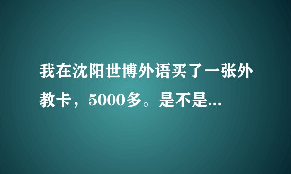 我在沈阳世博外语买了一张外教卡，5000多。是不是骗人啊，怎么那么贵，我看别人才几百。我是学英语口语的