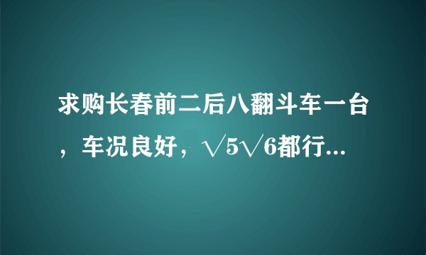 求购长春前二后八翻斗车一台，车况良好，√5√6都行十万左右的？