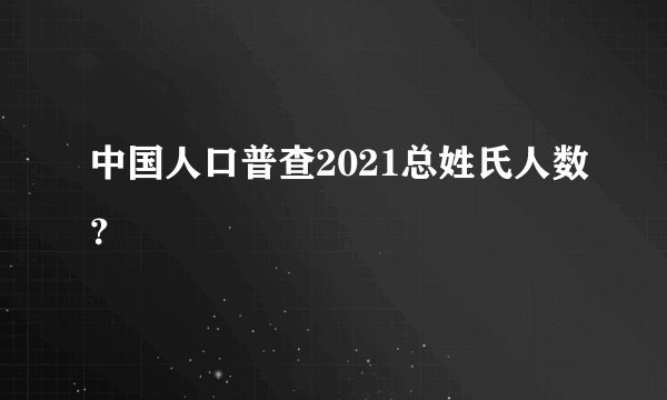 中国人口普查2021总姓氏人数？