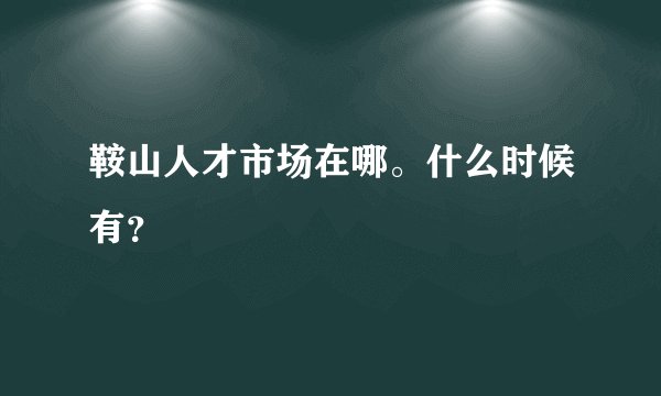 鞍山人才市场在哪。什么时候有？