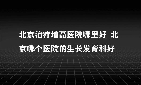 北京治疗增高医院哪里好_北京哪个医院的生长发育科好