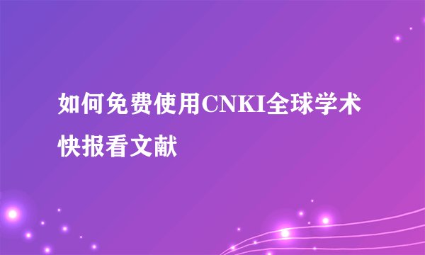 如何免费使用CNKI全球学术快报看文献
