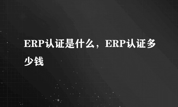 ERP认证是什么，ERP认证多少钱