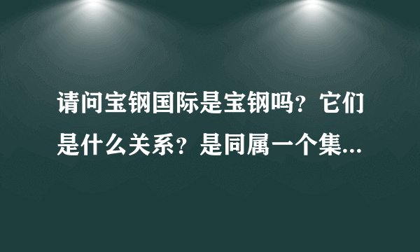 请问宝钢国际是宝钢吗？它们是什么关系？是同属一个集团的吗？请回答详细点！