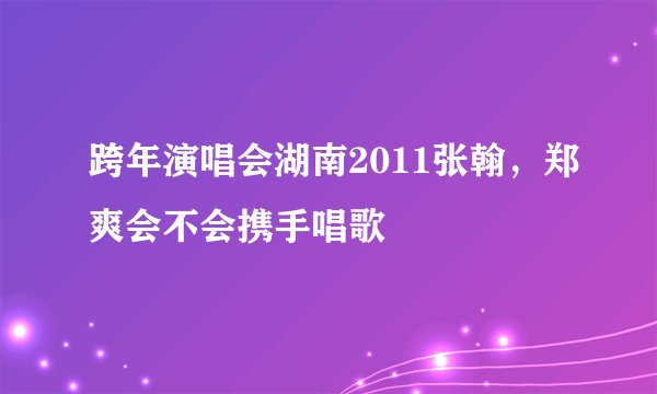 跨年演唱会湖南2011张翰，郑爽会不会携手唱歌