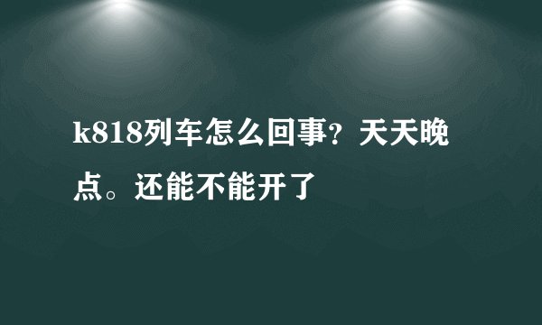 k818列车怎么回事？天天晚点。还能不能开了