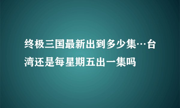 终极三国最新出到多少集…台湾还是每星期五出一集吗