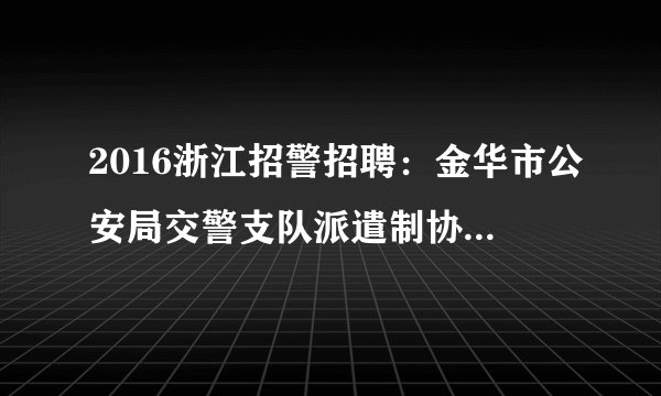 2016浙江招警招聘：金华市公安局交警支队派遣制协辅警招聘公告
