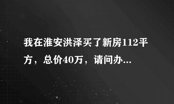 我在淮安洪泽买了新房112平方，总价40万，请问办房产证要交多少钱？
