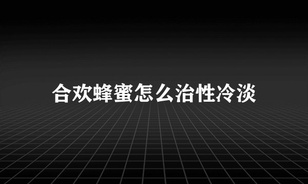 合欢蜂蜜怎么治性冷淡