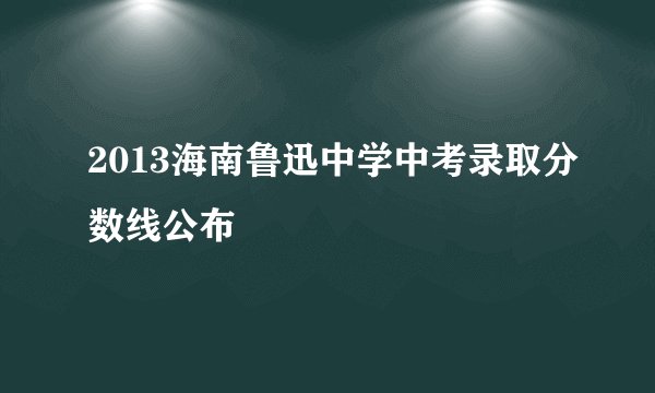2013海南鲁迅中学中考录取分数线公布