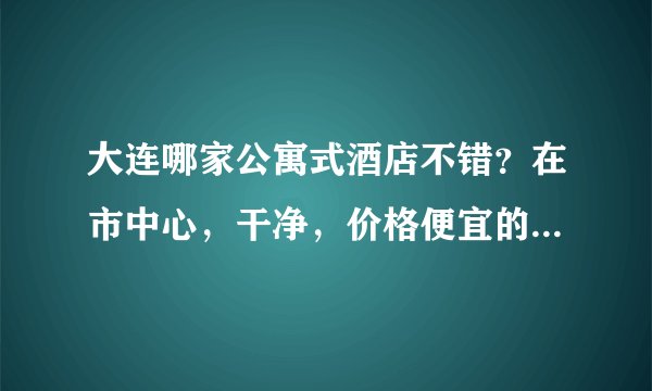 大连哪家公寓式酒店不错？在市中心，干净，价格便宜的。。。要两个人住