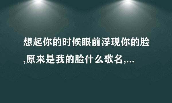 想起你的时候眼前浮现你的脸,原来是我的脸什么歌名,是一首男女对唱的歌曲,很动听