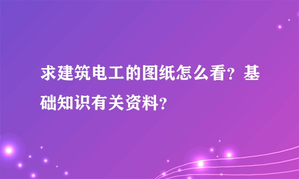 求建筑电工的图纸怎么看？基础知识有关资料？