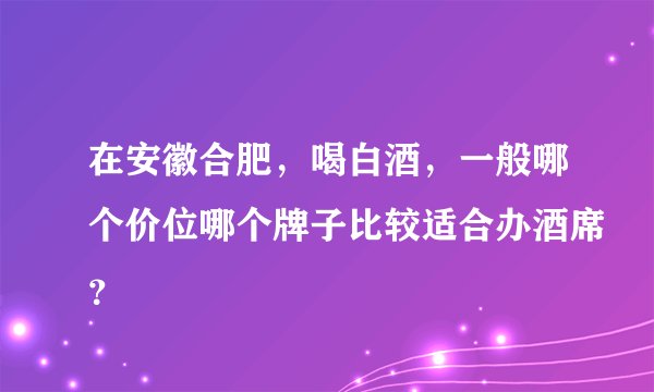 在安徽合肥，喝白酒，一般哪个价位哪个牌子比较适合办酒席？
