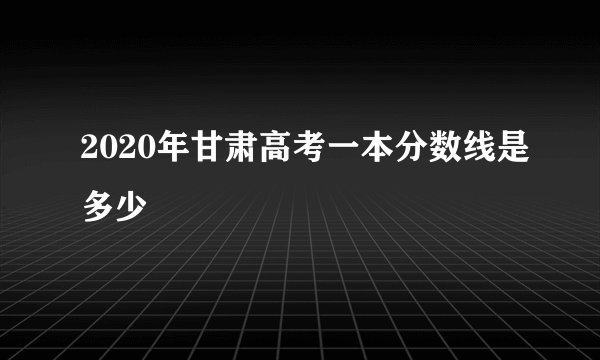 2020年甘肃高考一本分数线是多少