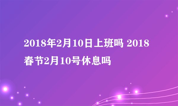 2018年2月10日上班吗 2018春节2月10号休息吗