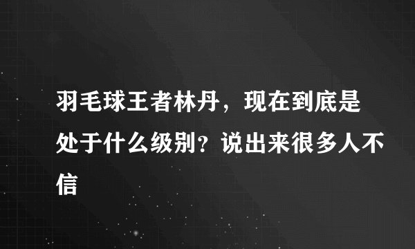 羽毛球王者林丹，现在到底是处于什么级别？说出来很多人不信