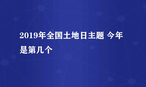 2019年全国土地日主题 今年是第几个