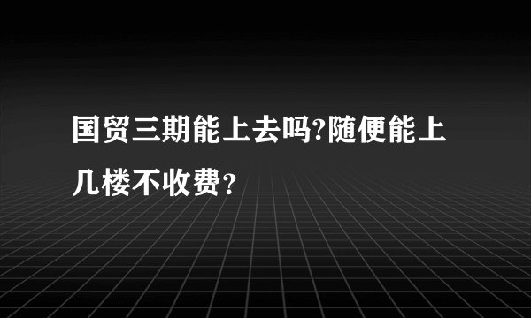国贸三期能上去吗?随便能上几楼不收费？