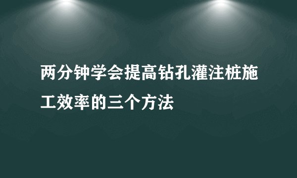 两分钟学会提高钻孔灌注桩施工效率的三个方法