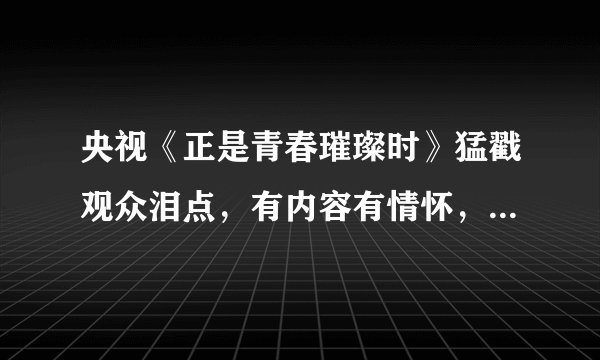 央视《正是青春璀璨时》猛戳观众泪点，有内容有情怀，演员很敬业